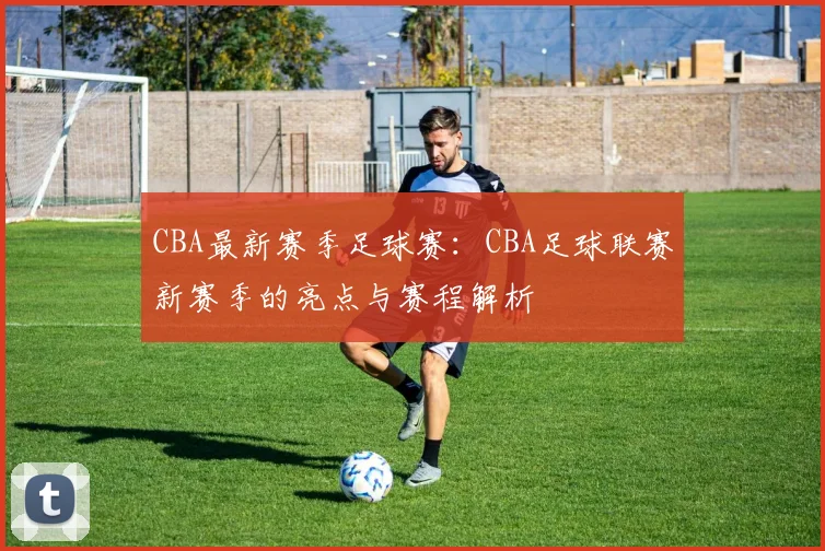 CBA最新赛季足球赛：CBA足球联赛新赛季的亮点与赛程解析