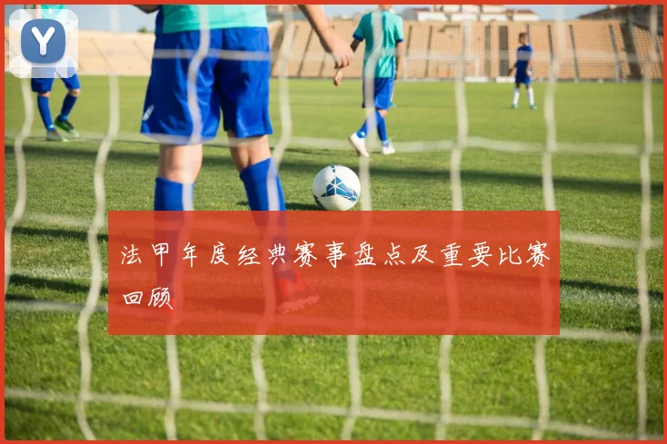 法甲年度经典赛事盘点及重要比赛回顾