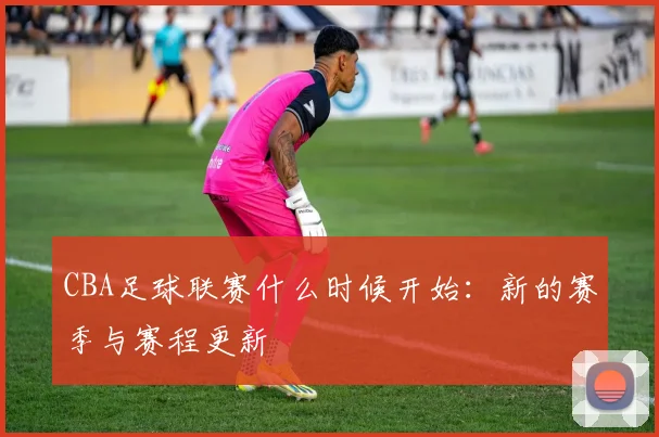 CBA足球联赛什么时候开始：新的赛季与赛程更新